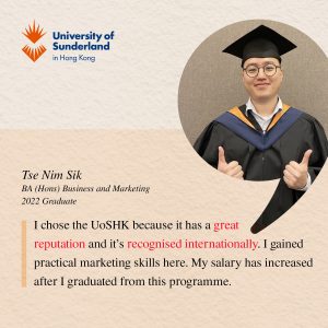 I chose the UoSHK because it has a great reputation and it’s recognised internationally. I gained practical marketing skills here. My salary has increased after I graduated from this programme.' Tse Nim Sik BA (Hons) Business and Marketing, 2022 Graduate
